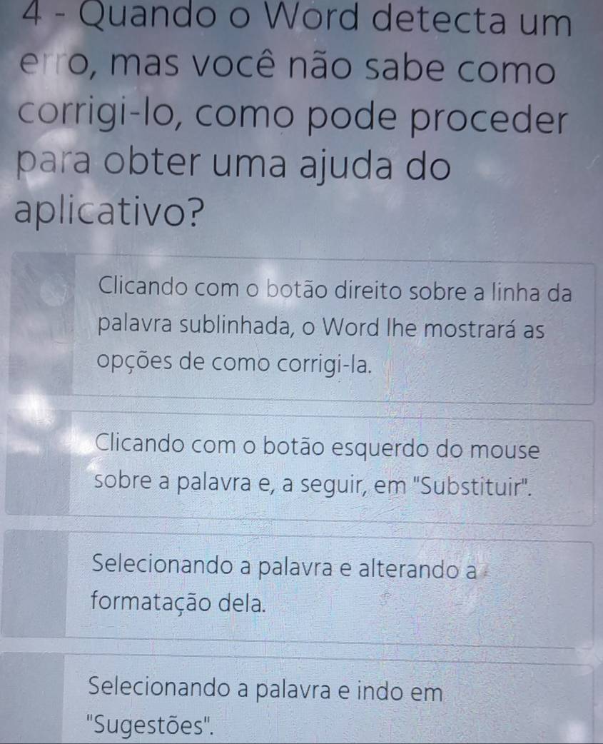 Quando o Word detecta um
erro, mas você não sabe como
corrigi-lo, como pode proceder
para obter uma ajuda do
aplicativo?
Clicando com o botão direito sobre a linha da
palavra sublinhada, o Word Ihe mostrará as
opções de como corrigi-la.
Clicando com o botão esquerdo do mouse
sobre a palavra e, a seguir, em ''Substituir''.
Selecionando a palavra e alterando a
formatação dela.
Selecionando a palavra e indo em
"Sugestões'.