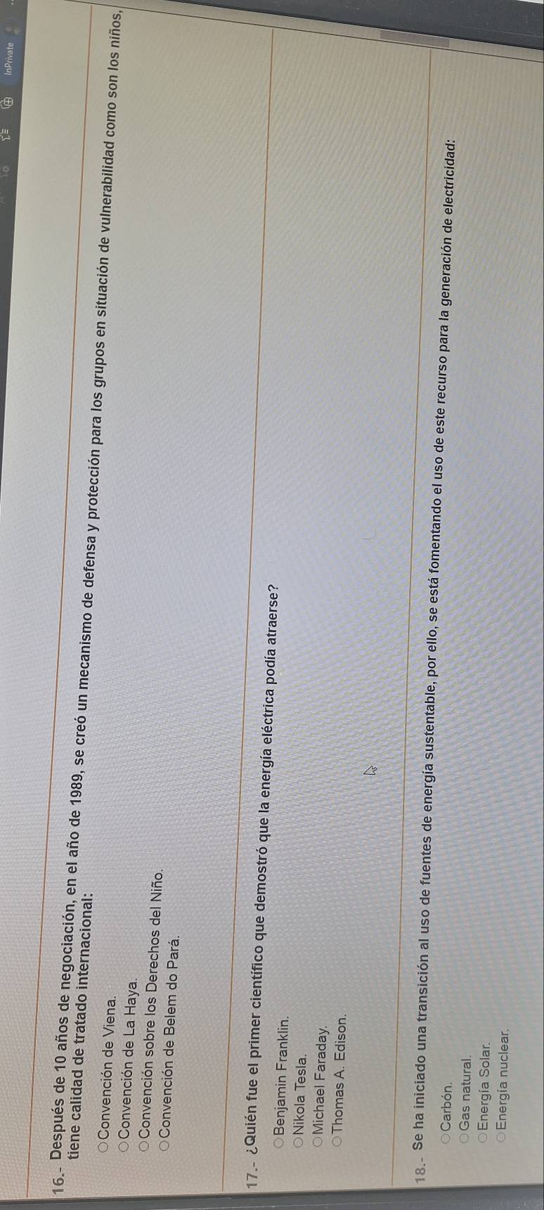 InPrivate
tiene calidad de tratado internacional:
16 Después de 10 años de negociación, en el año de 1989, se creó un mecanismo de defensa y protección para los grupos en situación de vulnerabilidad como son los niños,
Convención de Viena.
Convención de La Haya.
Convención sobre los Derechos del Niño.
Convención de Belem do Pará.
17. ¿Quién fue el primer científico que demostró que la energía eléctrica podía atraerse?
Benjamin Franklin.
Nikola Tesla.
Michael Faraday.
Thomas A. Edison.
18. Se ha iniciado una transición al uso de fuentes de energía sustentable, por ello, se está fomentando el uso de este recurso para la generación de electricidad:
Carbón
Gas natural.
Energía Solar.
Energía nuclear.