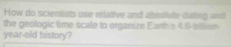 How do scientists use relative and absolute dallsig and 
the geologic time scale to organize Earth's 4.6 bittion 
year-old history?