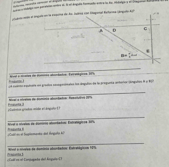 El ingei e 
Reforma, necesita conocer el ángula f011I
Márez e Hidalgo son paralelas entre sí. Si el ángulo formado entre la Av. Hidalgo y el Diagonal Reforma es
¿Cuánto mide el ángulo en la esquina de Av. Juárez con Diagonal Reforma (ángulo A)?
N 3x-2
A D C
hu - .
_
E
B= π /4 Rad
_
Nivel o níveles de domínio abordados: Estratégicos 30%
Pregunta 2
¿A cuánto equivale en grados sexagesimales los ángulos de la pregunta anterior (ángulos A γ B)?
_
Nivel o níveles de dominio abordados: Resolutivo 20%
Pregunta 3
¿Cuántos grados mide el ángulo C?
_
Nivel o niveles de dominio abordados: Estratégicos 30%
Pregunta 4
¿Cuál es el Suplemento del Ángulo A?
_
Nivel o niveles de domínio abordados: Estratégicos 10%
Pregunta 5
¿Cuál es el Conjugado del Ángulo C?