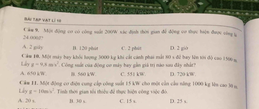 bài tạp VẠt lÍ 10
Câu 9. Một động cơ có công suất 200W xác định thời gian để động cơ thực hiện được công là
24.000J?
A. 2 giây B. 120 phút C. 2 phút D. 2 giờ
Câu 10. Một máy bay khối lượng 3000 kg khi cất cánh phải mất 80 s để bay lên tới độ cao 1500 m
Lấy g=9,8m/s^2. Công suất của động cơ máy bay gần giá trị nào sau đây nhất?
A. 650 kW. B. 560 kW. C. 551 kW. D. 720 kW.
Câu 11. Một động cơ điện cung cấp công suất 15 kW cho một cần cầu nâng 1000 kg lên cao 30 m.
Lấy g=10m/s^2. Tính thời gian tối thiều để thực hiện công việc đó.
A. 20 s. B. 30 s. C. 15 s. D. 25 s.