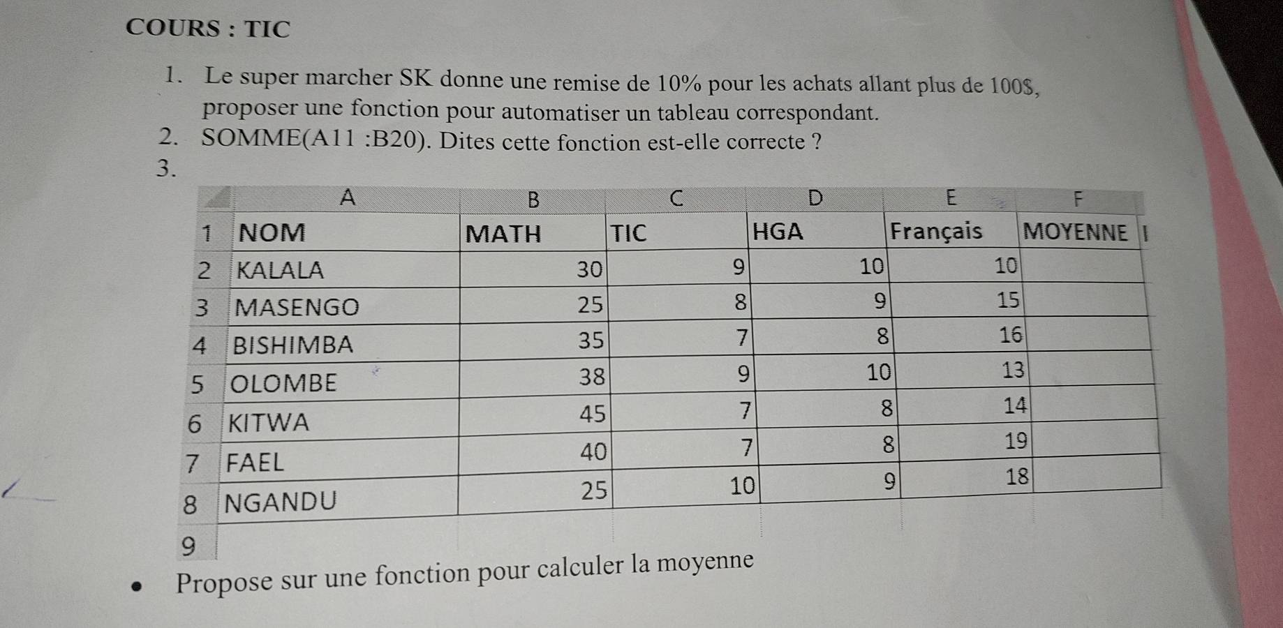 COURS : TIC 
1. Le super marcher SK donne une remise de 10% pour les achats allant plus de 100$, 
proposer une fonction pour automatiser un tableau correspondant. 
2. SOMME(A1 1:B20 ) ). Dites cette fonction est-elle correcte ? 
Propose sur une fonction pour calculer la moyenne