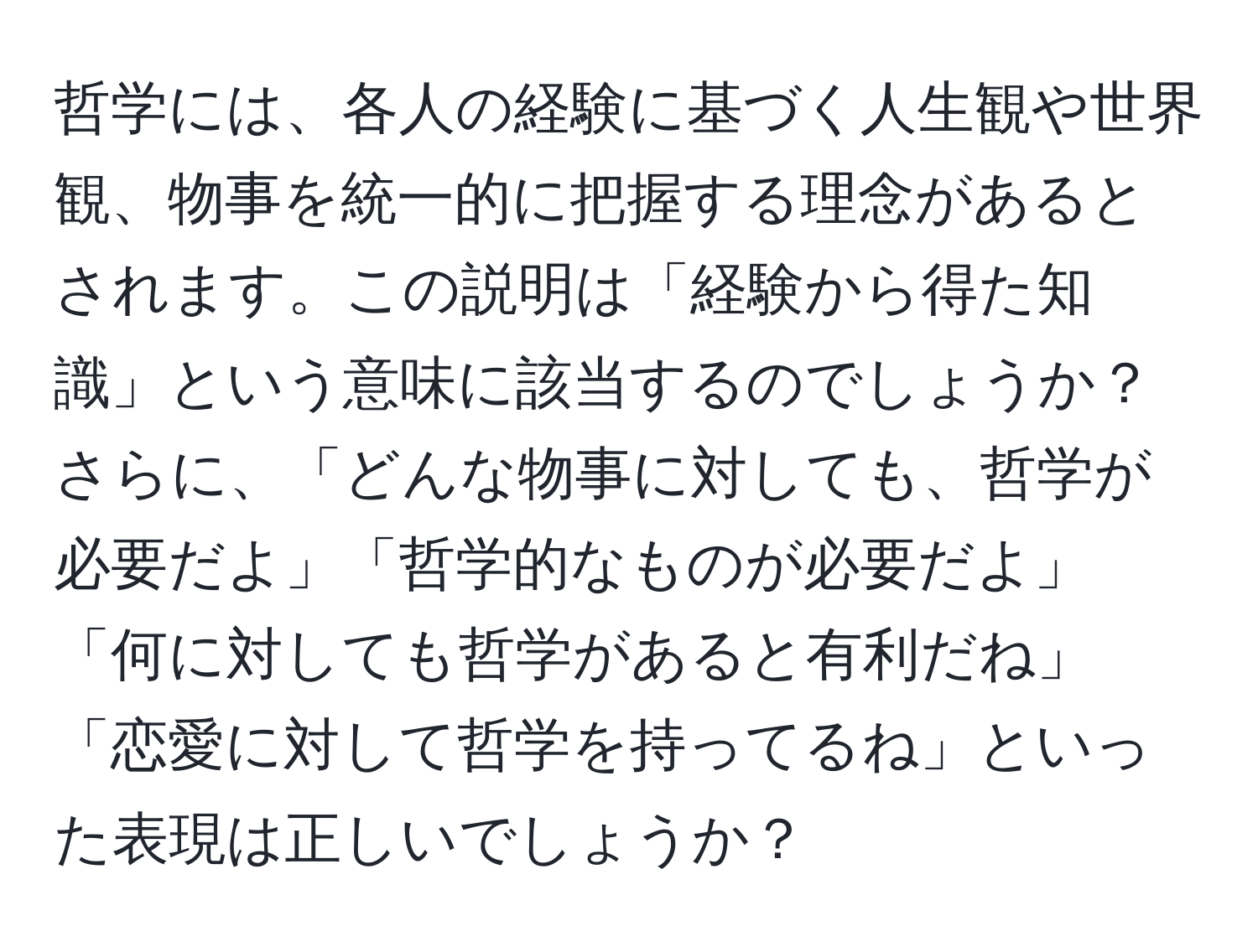 哲学には、各人の経験に基づく人生観や世界観、物事を統一的に把握する理念があるとされます。この説明は「経験から得た知識」という意味に該当するのでしょうか？さらに、「どんな物事に対しても、哲学が必要だよ」「哲学的なものが必要だよ」「何に対しても哲学があると有利だね」「恋愛に対して哲学を持ってるね」といった表現は正しいでしょうか？