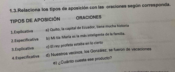 1.3.Relaciona los tipos de aposición con las oraciones según corresponda.
TIPOS DE APOSICIÓN ORACIONES
1.Explicativa a) Quito, la capital de Ecuador, tiene mucha historia
2.Especificativa b) Mi tía María es la más inteligente de la familia.
3.Explicativa c) El rey profeta estaba en lo cierto
4. Especificativa d) Nuestros vecinos, los González, se fueron de vacaciones
e) ¿Cuánto cuesta ese producto?