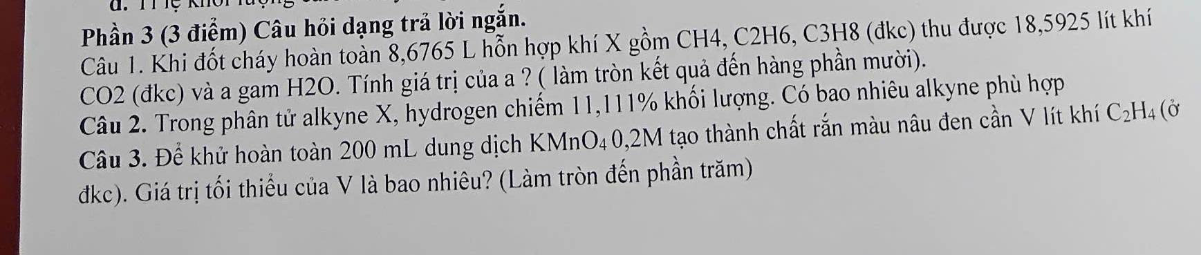 Phần 3 (3 điểm) Câu hỏi dạng trả lời ngắn. 
Câu 1. Khi đốt cháy hoàn toàn 8,6765 L hỗn hợp khí X gồm CH4, C2H6, C3H8 (đkc) thu được 18,5925 lít khí 
CO2 (đkc) và a gam H2O. Tính giá trị của a ? ( làm tròn kết quả đến hàng phần mười). 
Câu 2. Trong phân tử alkyne X, hydrogen chiếm 11,111% khối lượng. Có bao nhiêu alkyne phù hợp 
Câu 3. Để khử hoàn toàn 200 mL dung dịch KMnO₄0, 2M tạo thành chất rắn màu nâu đen cần V lít khí C_2H_4(delta
dkc). Giá trị tối thiểu của V là bao nhiêu? (Làm tròn đến phần trăm)