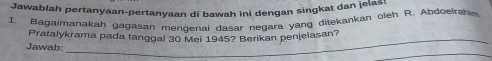 Jawablah pertanyaan-pertanyaan di bawah ini dengan singkat dan jelas! 
1. Bagalmanakah gagasan mendenai dasar negara yang ditekankan oleh R. Abdoelrahim 
_ 
Pratalykrama pada tanggal 30 Mei 1945? Berikan penjelasan? 
_ 
Jawab: