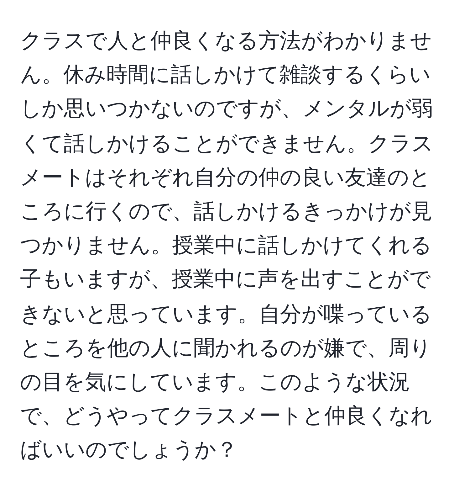 クラスで人と仲良くなる方法がわかりません。休み時間に話しかけて雑談するくらいしか思いつかないのですが、メンタルが弱くて話しかけることができません。クラスメートはそれぞれ自分の仲の良い友達のところに行くので、話しかけるきっかけが見つかりません。授業中に話しかけてくれる子もいますが、授業中に声を出すことができないと思っています。自分が喋っているところを他の人に聞かれるのが嫌で、周りの目を気にしています。このような状況で、どうやってクラスメートと仲良くなればいいのでしょうか？