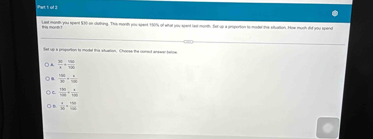 this month? Last month you spent $30 on clothing. This month you spent 150% of what you spent last month. Set up a proportion to model this situation. How much did you spend
Set up a proportion to model this situation. Choose the correct answer below.
A.  30/x = 150/100 
B.  150/30 = x/100 
C.  150/100 = x/100 
D.  x/30 = 150/100 