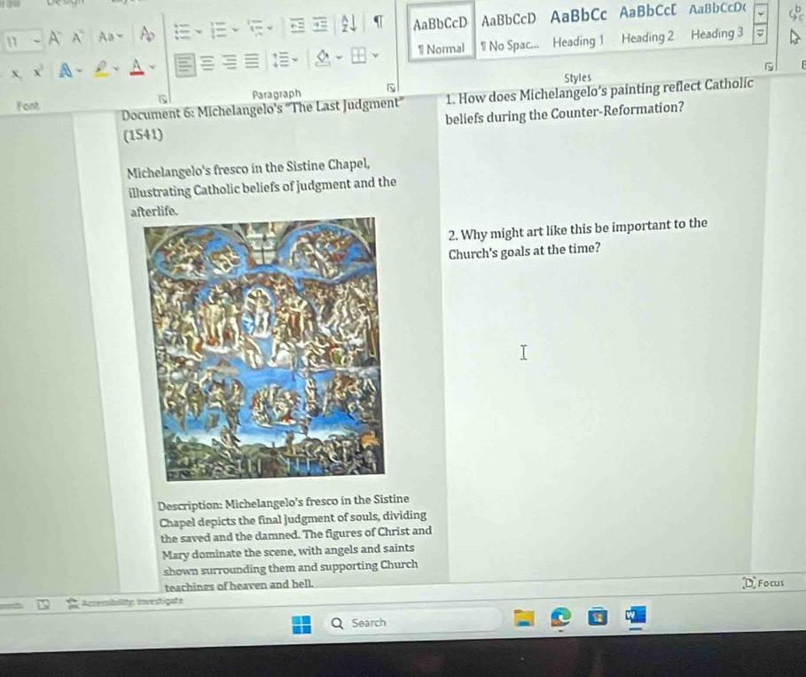 A N Aa、 A AaBbCcD AaBbCcD AaBbCc AaBbCc[ AaBbCcD( φ 
: 
1 Normal 
x. X A - 1 No Spac... Heading 1 Heading 2 Heading 3 
5 
Font Paragraph Styles 
G 
Document 6: Michelangelo's "The Last Judgment' 1. How does Michelangelo’s painting reflect Catholic 
(1541) beliefs during the Counter-Reformation? 
Michelangelo's fresco in the Sistine Chapel, 
illustrating Catholic beliefs of judgment and the 
afterlife. 
2. Why might art like this be important to the 
Church's goals at the time? 
Description: Michelangelo's fresco in the Sistine 
Chapel depicts the final judgment of souls, dividing 
the saved and the damned. The figures of Christ and 
Mary dominate the scene, with angels and saints 
shown surrounding them and supporting Church 
teachings of heaven and hell. D Focus 
Accemibility investigate 
Search