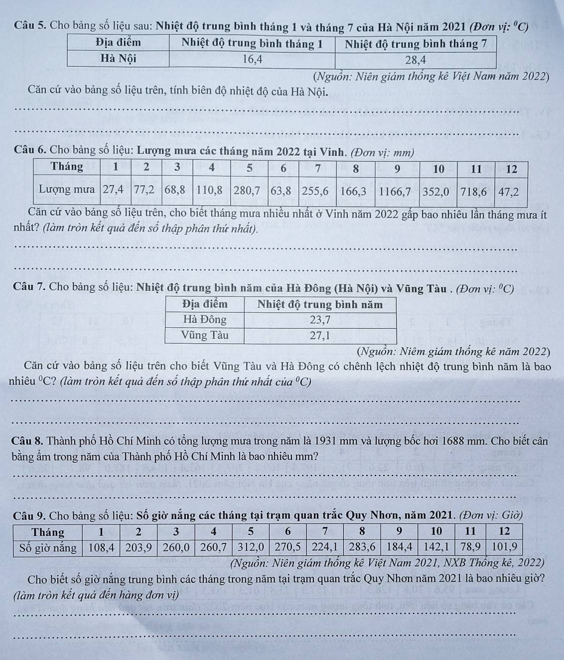 Cho bảng số liệu sau: Nhiệt độ trung bình tháng 1 và tháng 7 của Hà Nội năm 2021 (Đơn vị: ^0C)
(Nguồn: Niên giám thống kê Việt Nam năm 2022)
Căn cứ vào bảng số liệu trên, tính biên độ nhiệt độ của Hà Nội.
_
_
Câu 6. Cho bảng số liệu: Lượng mưa các tháng năm 2022 tại Vinh. (Đơn vị: mm)
o bảng số liệu trên, cho biết tháng mưa nhiều nhất ở Vinh năm 2022 gấp bao nhiêu lần tháng mưa ít
nhất? (làm tròn kết quả đến số thập phân thứ nhất).
_
_
Câu 7. Cho bảng số liệu: Nhiệt độ trung bình năm của Hà Đông (Hà Nội) và Vũng Tàu . (Đơn vị: ⁰C)
(Nguồn: Niêm giám thống kê năm 2022)
Căn cứ vào bảng số liệu trên cho biết Vũng Tàu và Hà Đông có chênh lệch nhiệt độ trung bình năm là bao
nhiêu^0C ? (làm tròn kết quả đến số thập phân thứ nhất cia^0C)
_
_
Câu 8. Thành phố Hồ Chí Minh có tổng lượng mưa trong năm là 1931 mm và lượng bốc hơi 1688 mm. Cho biết cân
bằng ẩm trong năm của Thành phố Hồ Chí Minh là bao nhiêu mm?
_
_
_
Câu 9. Cho bảng số liệu: Số giờ nắng các tháng tại trạm quan trắc Quy Nhơn, năm 2021. (Đơn vị: Giờ)
(Nguồn: Niên giám thống kê Việt Nam 2021, NXB Thổng kê, 2022)
Cho biết số giờ nắng trung bình các tháng trong năm tại trạm quan trắc Quy Nhơn năm 2021 là bao nhiêu giờ?
(làm tròn kết quả đến hàng đơn vị)
_
_