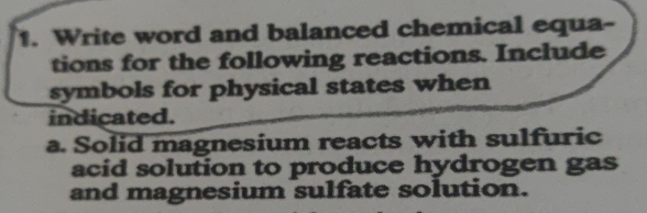 Write word and balanced chemical equa 
tions for the following reactions. Include 
symbols for physical states when 
indicated. 
a. Solid magnesium reacts with sulfuric 
acid solution to produce hydrogen gas 
and magnesium sulfate solution.