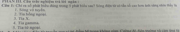 PHAN III. Câu trăc nghiệm trã lời ngăn : 
Câu 1: Chỉ ra số phát biểu đúng trong 5 phát biểu sau? Sóng điện từ có tần số cao hơn ánh sáng nhìn thấy là 
1. Sóng vô tuyến. 
2. Tia hồng ngoại. 
3. Tia X. 
4. Tia gamma. 
5. Tia tử ngoại. 
rí điểm M trong không gian, Cường đô điện trường và cảm ứng từ