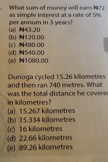 What sum of money will earn #72
as simple interest at a rate of 5%
per annum in 3 years?
(a) N43.20
(b) 120.00
(c) N480.00
(d) N540.00
(e) 1080.00
Dunoga cycled 15.26 kilometres
and then ran 740 metres. What
was the total distance he covere
in kilometres?
(a) 15.267 kilometres
(b) 15.334 kilometres
(c) 16 kilometres
(d) 22.66 kilometres
(e) 89.26 kilometres