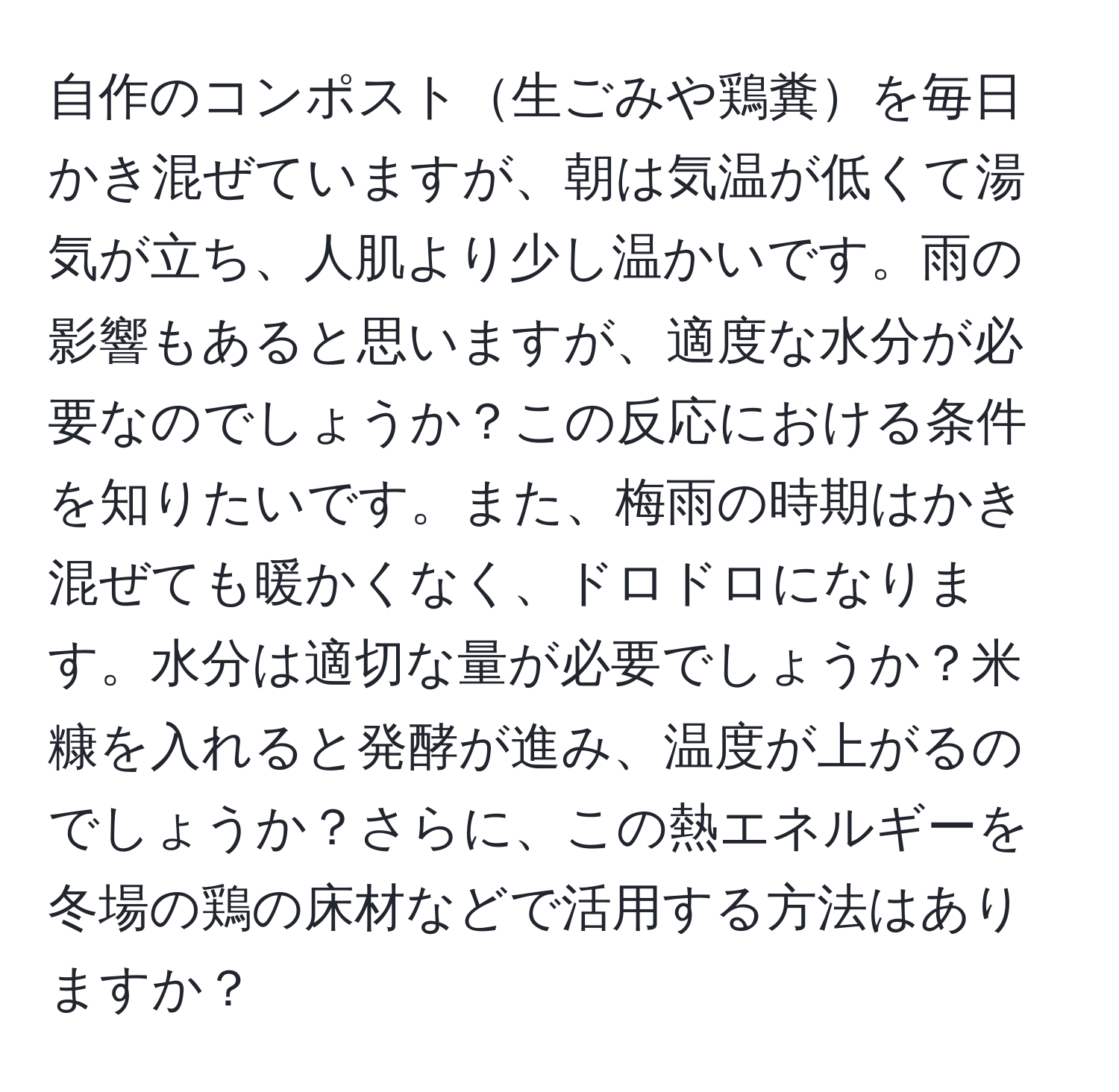 自作のコンポスト生ごみや鶏糞を毎日かき混ぜていますが、朝は気温が低くて湯気が立ち、人肌より少し温かいです。雨の影響もあると思いますが、適度な水分が必要なのでしょうか？この反応における条件を知りたいです。また、梅雨の時期はかき混ぜても暖かくなく、ドロドロになります。水分は適切な量が必要でしょうか？米糠を入れると発酵が進み、温度が上がるのでしょうか？さらに、この熱エネルギーを冬場の鶏の床材などで活用する方法はありますか？