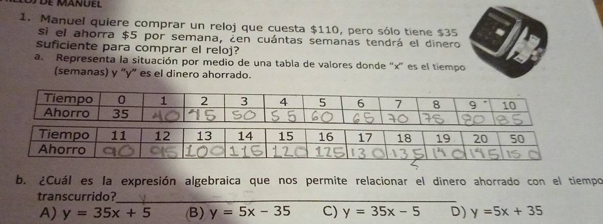 Manuel quiere comprar un reloj que cuesta $110, pero sólo tiene $35
si el ahorra $5 por semana, ¿en cuántas semanas tendrá el dinero
suficiente para comprar el reloj?
a. Representa la situación por medio de una tabla de valores donde “ x ” es el tiempo
(semanas) y “ y ” es el dinero ahorrado.
b. ¿Cuál es la expresión algebraica que nos permite relacionar el dinero ahorrado con el tiempo
transcurrido?_
A) y=35x+5 (B) y=5x-35 C) y=35x-5 D) y=5x+35