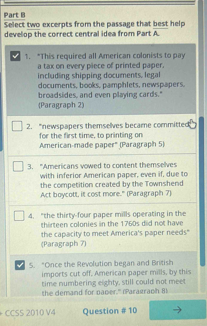 Select two excerpts from the passage that best help 
develop the correct central idea from Part A. 
1. "This required all American colonists to pay 
a tax on every piece of printed paper, 
including shipping documents, legal 
documents, books, pamphlets, newspapers, 
broadsides, and even playing cards." 
(Paragraph 2) 
2. "newspapers themselves became committed 
for the first time, to printing on 
American-made paper" (Paragraph 5) 
3. "Americans vowed to content themselves 
with inferior American paper, even if, due to 
the competition created by the Townshend 
Act boycott, it cost more." (Paragraph 7) 
4. "the thirty-four paper mills operating in the 
thirteen colonies in the 1760s did not have 
the capacity to meet America's paper needs" 
(Paragraph 7) 
5. "Once the Revolution began and British 
imports cut off, American paper mills, by this 
time numbering eighty, still could not meet 
the demand for pader." (Paragraph 8) 
CCSS 2010 V4 Question # 10