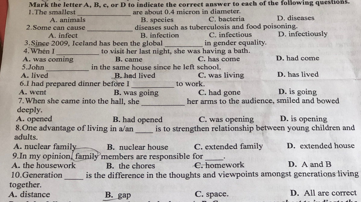 Mark the letter A, B, c, or D to indicate the correct answer to each of the following questions.
_
1.The smallest are about 0.4 micron in diameter.
A. animals B. species C. bacteria D. diseases
2.Some can cause _diseases such as tuberculosis and food poisoning.
A. infect B. infection C. infectious D. infectiously
3.Since 2009, Iceland has been the global _in gender equality.
4. When I _to visit her last night, she was having a bath.
A. was coming B. came C. has come D. had come
5.John _in the same house since he left school.
A. lived B. had lived C. was living D. has lived
6.I had prepared dinner before I _to work.
A. went B. was going C. had gone D. is going
7. When she came into the hall, she_ her arms to the audience, smiled and bowed
deeply.
A. opened B. had opened C. was opening D. is opening
8.One advantage of living in a/an_ is to strengthen relationship between young children and
adults.
A. nuclear family B. nuclear house C. extended family D. extended house
9.In my opinion, family members are responsible for _.
A. the housework B. the chores C. homework D. A and B
10.Generation_ is the difference in the thoughts and viewpoints amongst generations living
together.
A. distance B. gap C. space. D. All are correct