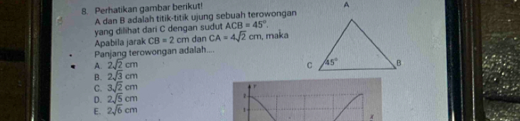 Perhatikan gambar berikut!
A dan B adalah titik-titik ujung sebuah terowongan
yang dilihat dari C dengan sudut ACB=45°.
Apabíla jarak CB=2cm dan CA=4sqrt(2)cm , maka
Panjang terowongan adalah....
A. 2sqrt(2)cm
B. 2sqrt(3)cm
C. 3sqrt(2)cm
D. 2sqrt(5)cm 2
E. 2sqrt(6)cm
1
x