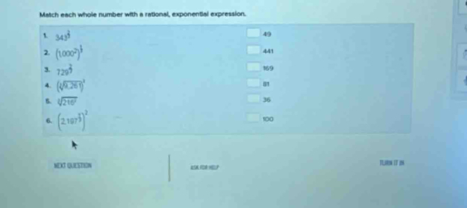 Match each whole number with a rational, exponential expression.
1. 343^(frac 2)3
49
2. (1000^2)^ 1/3  441
169
3. 729^(frac 2)9 81
4. (sqrt[3](9,261))^2
B. sqrt[3](216^7)
36
6. (2.197^(frac 2)3)^2
100
NEXT QUESTION TL IT I