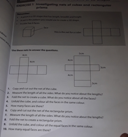 Investigating nets of cubes and rectangular 
prisms 
Remember 
a prism is a 3D shape that has length, breadth and height. 
A net is the pattern you would use to create a 3D shape 
A cube has 6 faces. 
This is the net for a cube: 
abola 
lives and 
Use these nets to answer the questions. 

1. Copy and cut out the net of the cube. 
2, Measure the length of all the sides. What do you notice about the lengths? 
3, Fold the net to create a cube. What do you notice about all the faces? 
4。 Unfold the cube, and colour all the faces in the same colour. 
5. How many faces are there? 
6, Copy and cut out the net of the rectangular prism. 
7, Measure the length of all the sides. What do you notice about the lengths? 
8. Fold the net to create a rectangular prism. 
9, Unfold the cube, and colour all the equal faces in the same colour. 
10. How many equal faces are there?