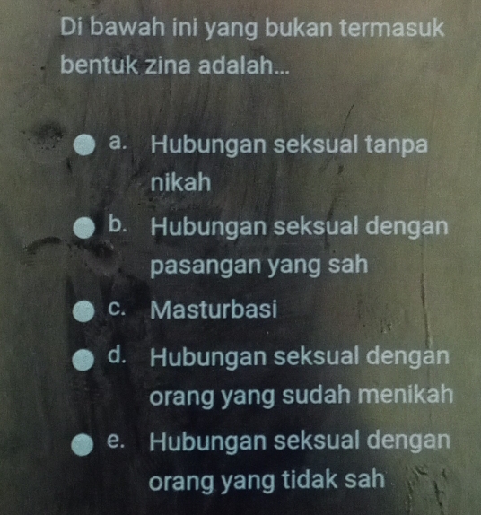 Di bawah ini yang bukan termasuk
bentuk zina adalah...
a. Hubungan seksual tanpa
nikah
b. Hubungan seksual dengan
pasangan yang sah
c. Masturbasi
d. Hubungan seksual dengan
orang yang sudah menikah
e. Hubungan seksual dengan
orang yang tidak sah