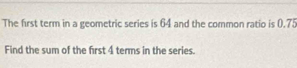 The first term in a geometric series is 64 and the common ratio is 0.75
Find the sum of the first 4 terms in the series.