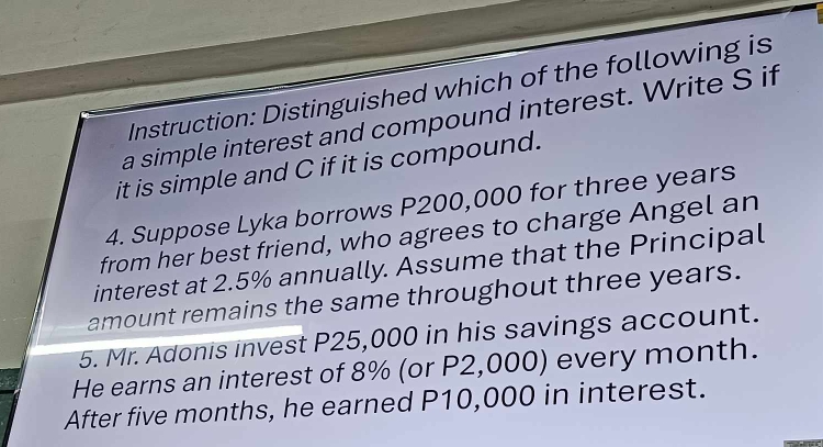 Instruction: Distinguished which of the following is 
a simple interest and compound interest. Write S if 
it is simple and C if it is compound. 
4. Suppose Lyka borrows P200,000 for three years
from her best friend, who agrees to charge Angel an 
interest at 2.5% annually. Assume that the Principal 
amount remains the same throughout three years. 
5. Mr. Adonis invest P25,000 in his savings account. 
He earns an interest of 8% (or P2,000) every month. 
After five months, he earned P10,000 in interest.