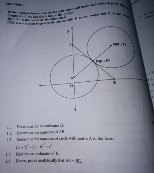 In the diagram helow, two circles with equal radii touch each other at point DAP:y fathelf
Centre A of the one circle lies on the y axis
a commohe circles with F on the y-axis and E on the x-a 1. In the
B(8;7) is the centre of the other circle.
paralle
1.1 C
1.2
1.3
1

1.1 Determine the co-ordinates D.
1.2 Determine the equation of AB.
1.3 Determine the equation of circle with centre A in the form:
(x-a)^2+(y-b)^2=r^2
1.4 Find the co-ordinates of E.
1.5 Hence, prove analytically that AE=BE.