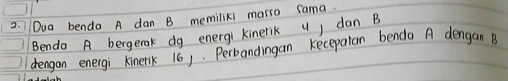 Dua benda A dan B memiliki marsa sama. 
Bendo A bergenak dg energi kinerik u) dan B
dengan energi kinerik 16). Perbandingan kecepalan benda A dengan B