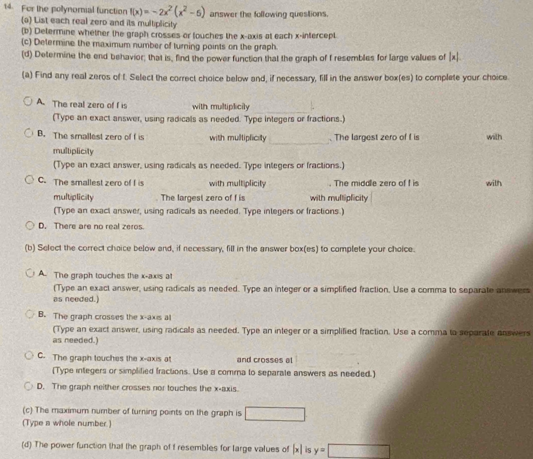 For the polynomial lunction f(x)=-2x^2(x^2-6) answer the following questions.
(a) List each real zero and its multiplicity
(b) Determine whether the graph crosses or touches the x-axis at each x-intercept
(c) Determine the maximum number of lurning points on the graph.
(d) Determine the end behavior; that is, find the power function that the graph of f resembles for large values of |x|. 
(a) Find any real zeros of I. Select the correct choice below and, if necessary, fill in the answer box(es) to complete your choice
A. The real zero of f is with multiplicily
(Type an exact answer, using radicals as needed. Type integers or fractions.)
_
B. The smallest zero of f is with multiplicity . The largest zero of f is with
multiplicity
(Type an exact answer, using radicals as needed. Type integers or fractions.)
C. The smallest zero of f is with multiplicity . The middle zero of f is with
multiplicity The largest zero of f is with multiplicity
(Type an exact answer, using radicals as needed. Type integers or fractions.)
D. There are no real zeros.
(b) Select the correct choice below and, if necessary, fill in the answer box(es) to complete your choice.
A. The graph touches the x-axis at
(Type an exact answer, using radicals as needed. Type an integer or a simplified fraction. Use a comma to separate answers
as needed.)
B. The graph crosses the x-axis al
(Type an exact answer, using radicals as needed. Type an integer or a simplified fraction. Use a comma to separate answers
as needed.)
C. The graph touches the x-axis at and crosses al
(Type integers or simplified fractions. Use a comma to separate answers as needed.)
D. The graph neither crosses nor touches the x-axis
(c) The maximum number of turning points on the graph is □. 
(Type a whole number.)
(d) The power function that the graph of f resembles for large values of |x| is y=□
