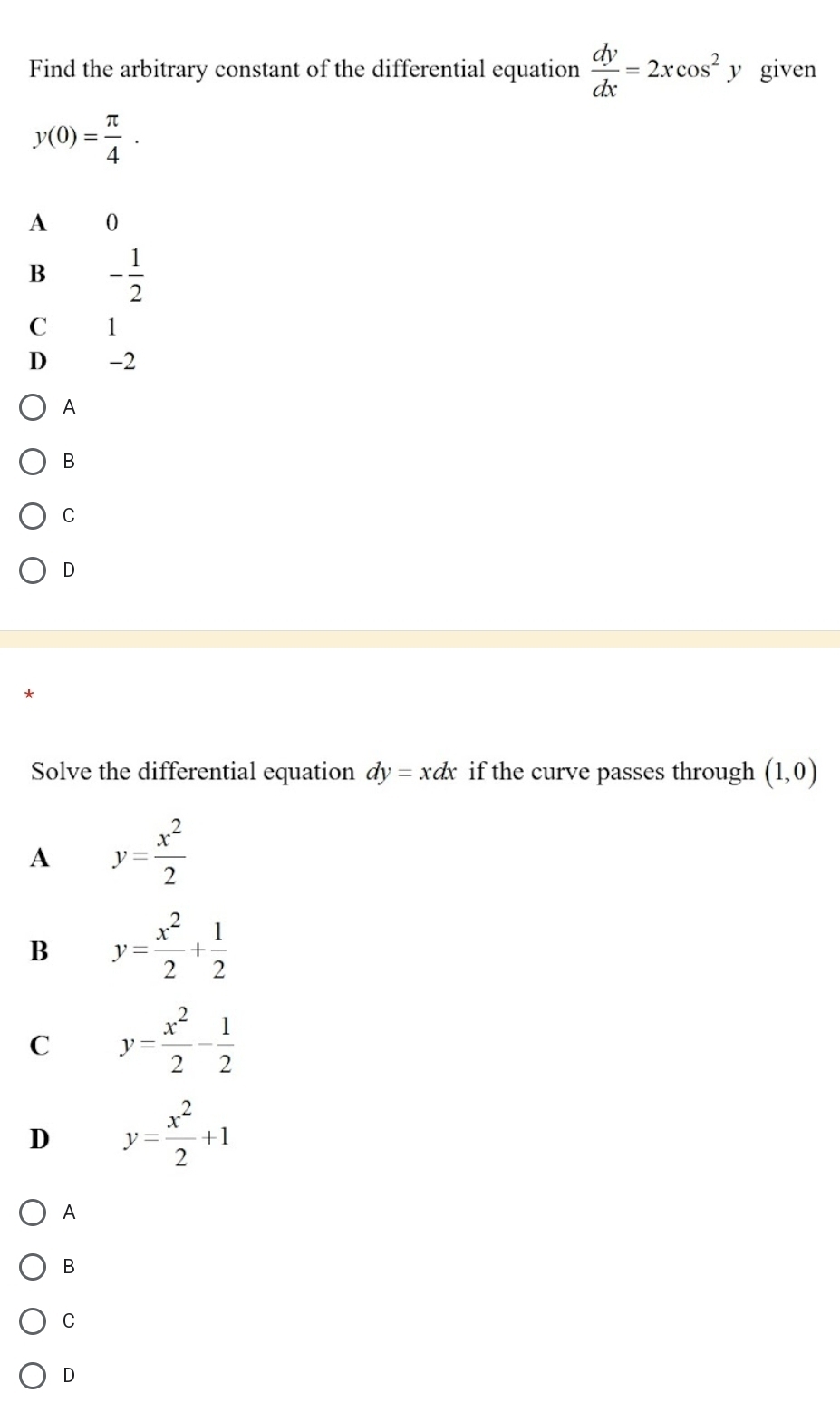 Find the arbitrary constant of the differential equation  dy/dx =2xcos^2y given
y(0)= π /4 .
A 0
B - 1/2 
C 1
D -2
A
B
C
D
Solve the differential equation dy=xdx if the curve passes through (1,0)
A y= x^2/2 
B y= x^2/2 + 1/2 
C y= x^2/2 - 1/2 
D y= x^2/2 +1
A
B
C
D