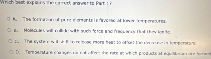 Which best explains the correct answer to Part 1?
A. The formation of pure elements is favored at lower temperatures.
B. Molecules will collide with such force and frequency that they ignite.
C. The system will shift to release more heat to offset the decrease in temperature.
D. Temperature changes do not affect the rate at which products at equilibrium are formed