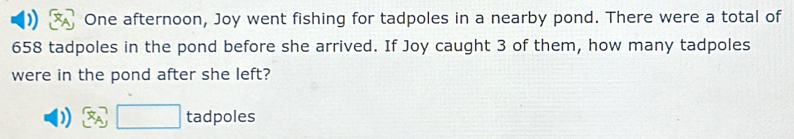 ) One afternoon, Joy went fishing for tadpoles in a nearby pond. There were a total of
658 tadpoles in the pond before she arrived. If Joy caught 3 of them, how many tadpoles 
were in the pond after she left? 
) □ tadpoles