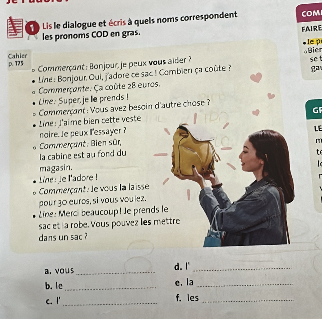 ) Lis le dialogue et écris à quels noms correspondent COM 
FAIRE 
les pronoms COD en gras. 
Je p 
。Bier 
Cahier 
se t 
p. 175
Commerçant : Bonjour, je peux vous aider ? 
Line : Bonjour. Oui, j'adore ce sac ! Combien ça coûte ? gal 
Commerçante: Ça coûte 28 euros. 
Line: Super, je le prends ! 
Commerçant: Vous avez besoin d'autre chose ? 
GR 
Line: J'aime bien cette veste 
noire. Je peux l'essayer ? 
LE 
Commerçant : Bien sûr, 
m 
la cabine est au fond du 
te 
magasin. 
l 
Line: Je l'adore ! 
* Commerçant: Je vous la laisse 
pour 30 euros, si vous voulez. 
Line: Merci beaucoup! Je prends le 
sac et la robe. Vous pouvez les mettre 
dans un sac ? 
a. vous _d. l'_ 
b. le_ e. la_ 
C. 1' _ 
f. les_