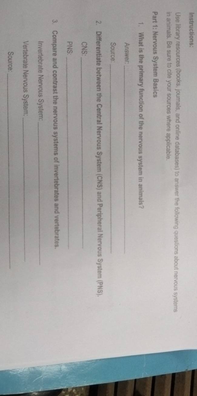 Instructions: 
Use library resources (books, journals, and online databases) to answer the following questions about nervous systems 
in animals. Be sure to cite your sources where applicable. 
Part 1: Nervous System Basics 
1. What is the primary function of the nervous system in animals? 
Answer:_ 
Source:_ 
2. Differentiate between the Central Nervous System (CNS) and Peripheral Nervous System (PNS). 
CNS:_ 
PNS:_ 
3. Compare and contrast the nervous systems of invertebrates and vertebrates. 
Invertebrate Nervous System:_ 
Vertebrate Nervous System:_ 
Source:_