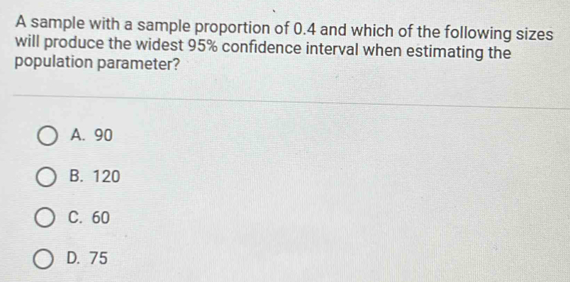 A sample with a sample proportion of 0.4 and which of the following sizes
will produce the widest 95% confidence interval when estimating the
population parameter?
A. 90
B. 120
C. 60
D. 75