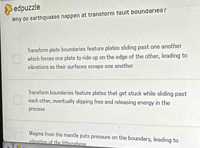 edpuzzle
Why do earthquakes happen at transform fault boundaries?
Transform plate boundaries feature plates sliding past one another
which forces one plate to ride up on the edge of the other, leading to
vibrations as their surfaces scrape one another
Transform boundaries feature plates that get stuck while sliding past
each other, eventually slipping free and releasing energy in the
process
Magma from the mantle puts pressure on the boundary, leading to
vibration of the lithosphere