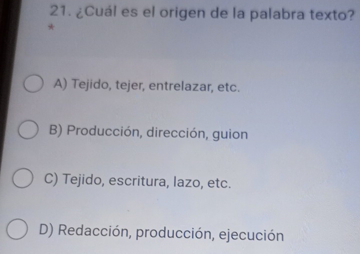 ¿Cuál es el origen de la palabra texto?
*
A) Tejido, tejer, entrelazar, etc.
B) Producción, dirección, guion
C) Tejido, escritura, lazo, etc.
D) Redacción, producción, ejecución