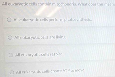 All eukaryotic cells contain mitochondria. What does this mean?
All eukaryotic cells perform photosynthesis.
All eukaryotic cells are living.
All eukaryotic cells respire.
All eukaryotic cells create ATP to move.