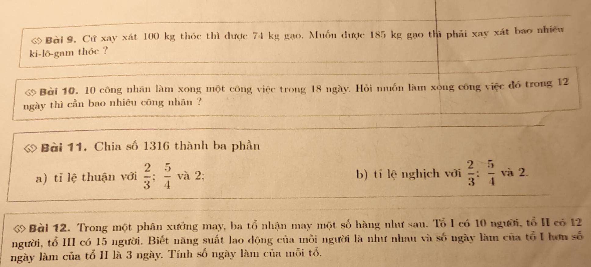 ớ Bài 9. Cứ xay xát 100 kg thóc thì được 74 kg gạo. Muốn được 185 kg gạo thì phải xay xát bao nhiều 
ki-lô-gam thóc ? 
Bài 10. 10 công nhân làm xong một công việc trong 18 ngày. Hỏi muốn làm xong công việc đó trong 12
ngày thì cần bao nhiêu công nhân ? 
Bài 11. Chia số 1316 thành ba phần 
a) tỉ lệ thuận với  2/3 ;  5/4  và 2; b) tí lệ nghịch với  2/3 : 5/4  và 2. 
ớ Bài 12. Trong một phân xưởng may, ba tổ nhận may một số hàng như sau. Tổ I có 10 người, tổ II có 12
người, tổ III có 15 người. Biết năng suất lao dộng của mỗi người là như nhau và số ngày làm của tổ I hơn số 
ngày làm của tổ II là 3 ngày. Tính số ngày làm của mỗi tổ.