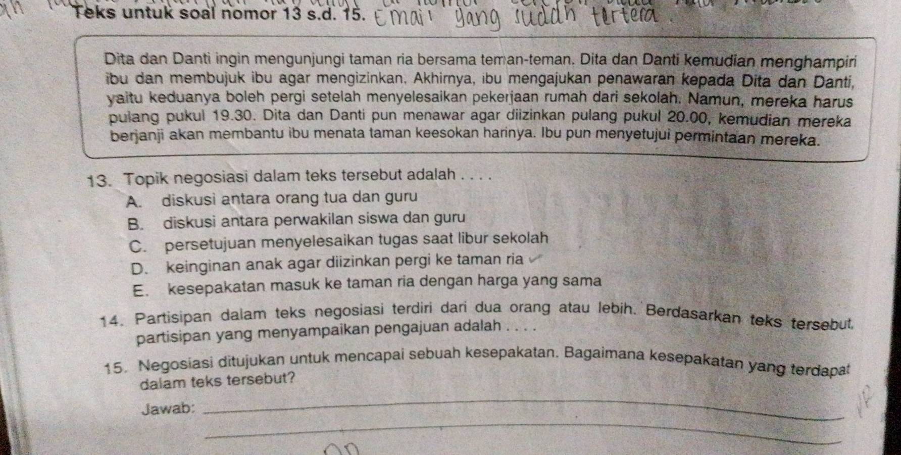 Teks untuk soal nomor 13 s.d. 15.
Dita dan Danti ingin mengunjungi taman ria bersama tem an-teman. Dita dan Danti kemudian menghampiri
ibu dan membujuk ibu agar mengìzinkan. Akhirnya, ibu mengajukan penawaran kepada Dita dan Danti,
yaitu keduanya boleh pergi setelah menyelesaikan pekerjaan rumah dari sekolah. Namun, mereka harus
pulang pukul 19.30. Dita dan Danti pun menawar agar diizinkan pulang pukul 20.00, kemudian mereka
berjanji akan membantu ibu menata taman keesokan harinya. Ibu pun menyetujui permintaan mereka.
13. Topik negosiasi dalam teks tersebut adalah . . . .
A. diskusi antara orang tua dan guru
B. diskusi antara perwakilan siswa dan guru
C. persetujuan menyelesaikan tugas saat libur sekolah
D. keinginan anak agar diizinkan pergi ke taman ria
E. kesepakatan masuk ke taman ria dengan harga yang sama
14. Partisipan dalam teks negosiasi terdiri dari dua orang atau lebih. Berdasarkan teks tersebut.
partisipan yang menyampaikan pengajuan adalah . . . .
15. Negosiasi ditujukan untuk mencapai sebuah kesepakatan. Bagaimana kesepakatan yang terdapat
_
dalam teks tersebut?
_
Jawab: