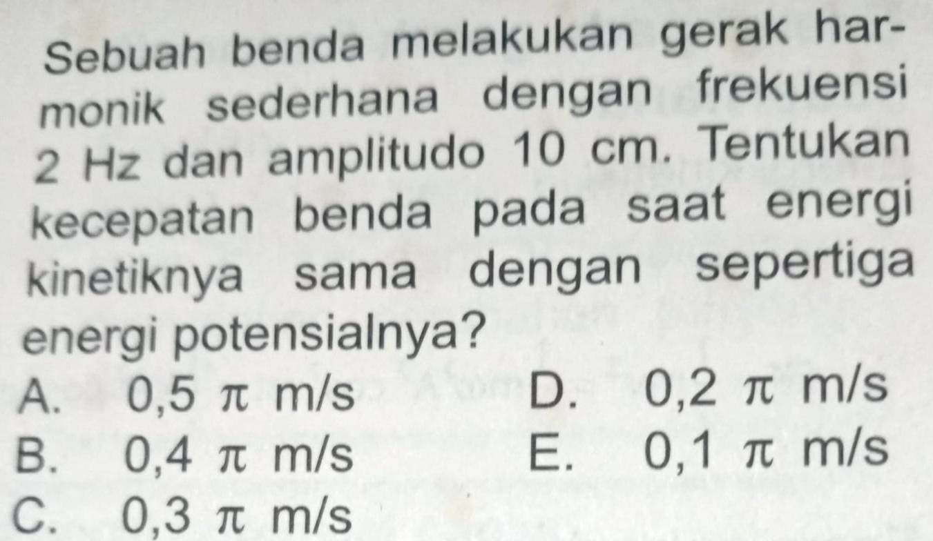 Sebuah benda melakukan gerak har-
monik sederhana dengan frekuensi
2 Hz dan amplitudo 10 cm. Tentukan
kecepatan benda pada saat energi
kinetiknya sama dengan sepertiga
energi potensialnya?
A. 0,5 π m/s D. 0,2 π m/s
B. 0,4 π m/s E. 0,1 π m/s
C. 0,3 π m/s