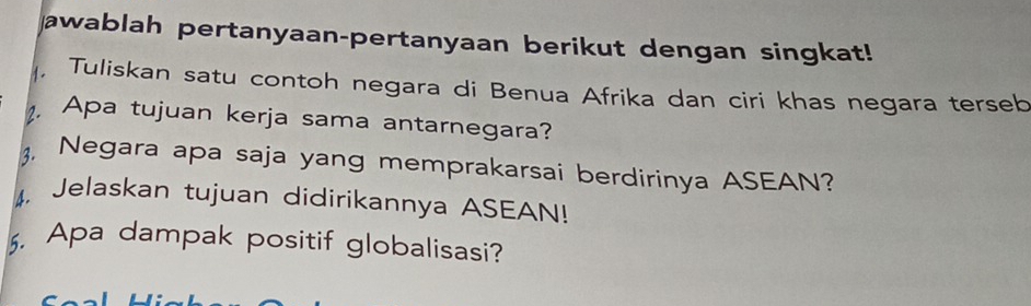 awablah pertanyaan-pertanyaan berikut dengan singkat! 
, Tuliskan satu contoh negara di Benua Afrika dan ciri khas negara terseb 
. Apa tujuan kerja sama antarnegara? 
3. Negara apa saja yang memprakarsai berdirinya ASEAN? 
4. Jelaskan tujuan didirikannya ASEAN! 
5. Apa dampak positif globalisasi?