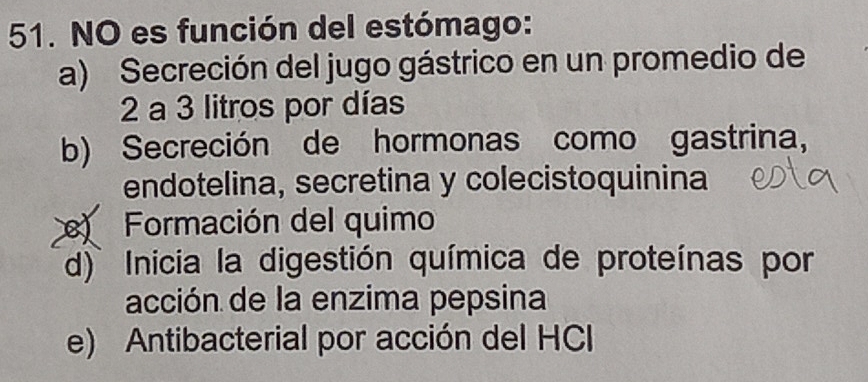 NO es función del estómago:
a) Secreción del jugo gástrico en un promedio de
2 a 3 litros por días
b) Secreción de hormonas como gastrina,
endotelina, secretina y colecistoquinina
Formación del quimo
d) Inicia la digestión química de proteínas por
acción de la enzima pepsina
e) Antibacterial por acción del HCI