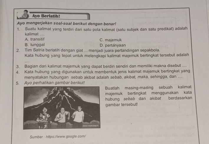 Ayo Berlatih!
Ayo mengerjakan soal-soal berikut dengan benar!
1. Suatu kalimat yang terdiri dari satu pola kalimat (satu subjek dan satu predikat) adalah
kalimat ....
A. transitif C. majemuk
B. tunggal D. pertanyaan
2. Tim Satria berlatih dengan giat ... menjadi juara pertandingan sepakbola.
Kata hubung yang tepat untuk melengkapi kalimat majemuk bertingkat tersebut adalah
3. Bagian dari kalimat majemuk yang dapat berdiri sendiri dan memiliki makna disebut ....
4. Kata hubung yang digunakan untuk membentuk jenis kalimat majemuk bertingkat yang
menyatakan hubungan sebab akibat adalah sebab, akibat, maka, sehingga, dan ....
5. Ayo perhatikan gambar berikut!
Buatlah masing-masing sebuah kalimat
majemuk bertingkat menggunakan kata
hubung sebab dan akibat berdasarkan
gambar tersebut!
Sumber : https://www.google.com/