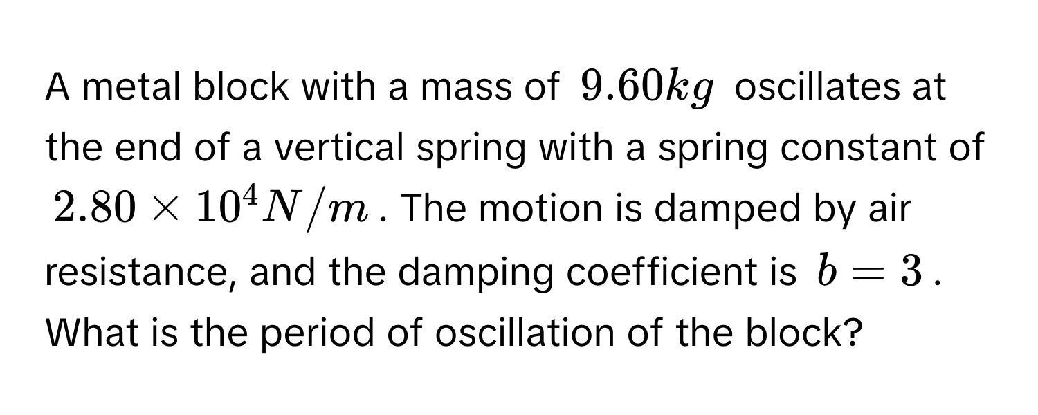 A metal block with a mass of $9.60 kg$ oscillates at the end of a vertical spring with a spring constant of $2.80 * 10^4 N/m$. The motion is damped by air resistance, and the damping coefficient is $b = 3$. What is the period of oscillation of the block?