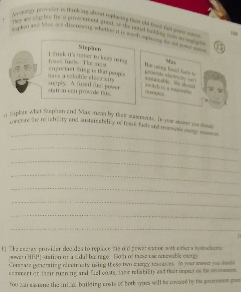 An energy provider is thinking about replacing their old fossil fael powe song 195
They are eligible for a government grant, so the intial building costs ar seglght 
Sephen and Max are discussing whether it is worth replasing the old powst sis 13 
Stephen 
I think it's better to keep using Maz 
fossil fuels. The most 
But using fossil fuels to 
important thing is that people 
generate electricity ise's 
have a reliable electricity sustainable. We should 
supply. A fossil fuel power 
switch to a renewable 
station can provide this. 
resource. 
a) Explain what Stephen and Max mean by their statements. In your answer you should 
_ 
compare the reliability and sustainability of fossil fuels and renewable energy resources 
_ 
_ 
_ 
_ 
_ 
_ 
_ 

b) The energy provider decides to replace the old power station with either a hydroelectric 
power (HEP) station or a tidal barrage. Both of these use renewable energy 
Compare generating electricity using these two energy resources. In your answer you should 
comment on their running and fuel costs, their reliability and their impact on the environment. 
You can assume the initial building costs of both types will be covered by the government grant