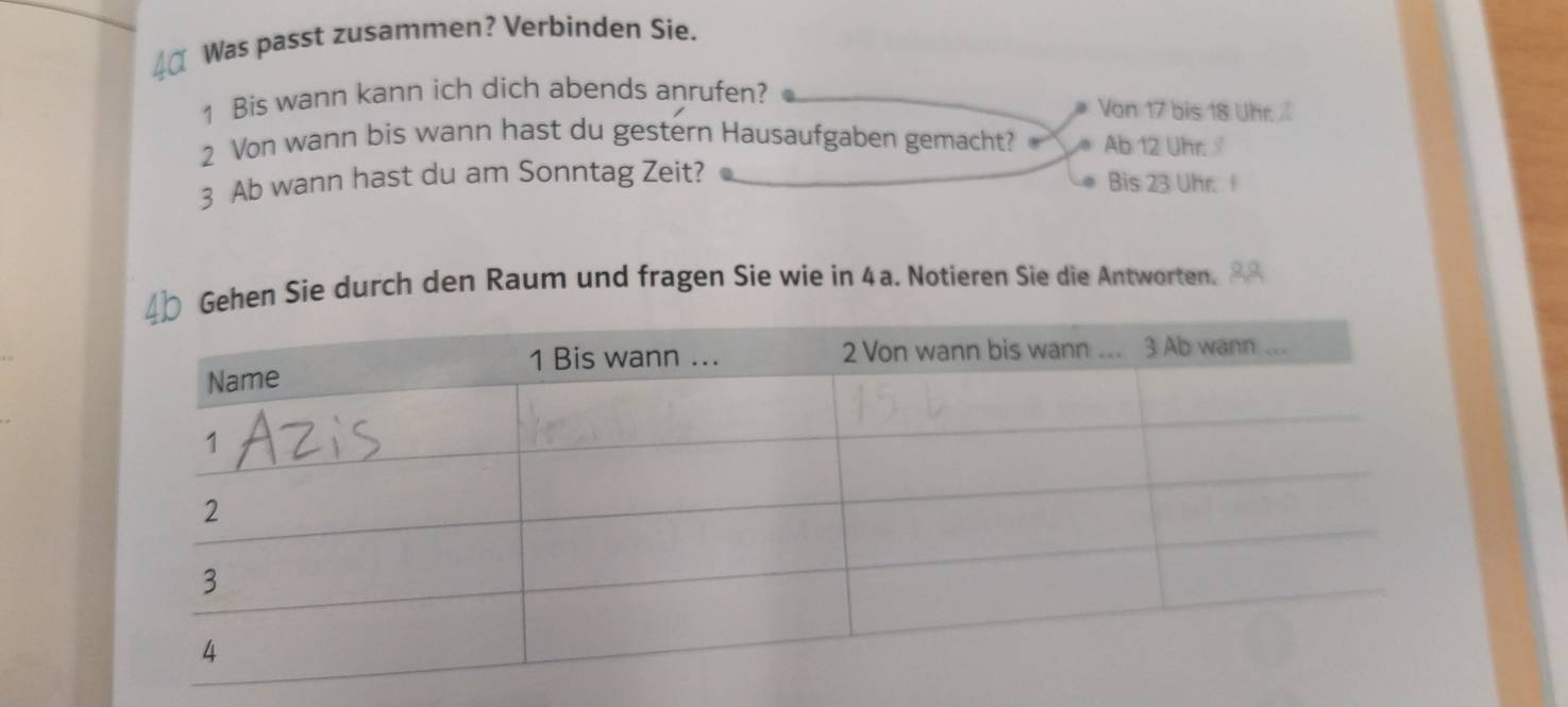 Was passt zusammen? Verbinden Sie. 
1 Bis wann kann ich dich abends anrufen? Von 17 bis 18 Uhr. 
2 Von wann bis wann hast du gestern Hausaufgaben gemacht? Ab 12 Uhr 
3 Ab wann hast du am Sonntag Zeit? Bis 23 Uhr. 
n Sie durch den Raum und fragen Sie wie in 4a. Notieren Sie die Antworten.