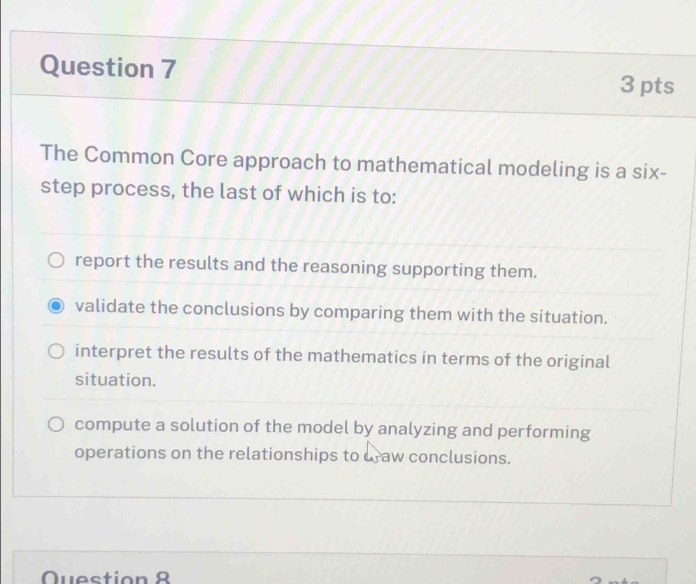 The Common Core approach to mathematical modeling is a six-
step process, the last of which is to:
report the results and the reasoning supporting them.
validate the conclusions by comparing them with the situation.
interpret the results of the mathematics in terms of the original
situation.
compute a solution of the model by analyzing and performing
operations on the relationships to uraw conclusions.
Question 8