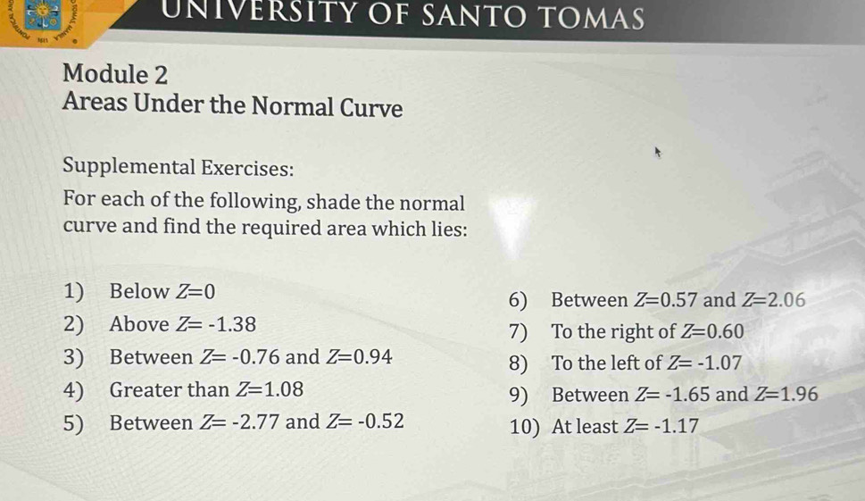 uñívéršity of santo tomas 
Module 2 
Areas Under the Normal Curve 
Supplemental Exercises: 
For each of the following, shade the normal 
curve and find the required area which lies: 
1) Below Z=0 and Z=2.06
6) Between Z=0.57
2) Above Z=-1.38
7) To the right of Z=0.60
3) Between Z=-0.76 and Z=0.94
8) To the left of Z=-1.07
4) Greater than Z=1.08 and Z=1.96
9) Between Z=-1.65
5) Between Z=-2.77 and Z=-0.52 Z=-1.17
10) At least